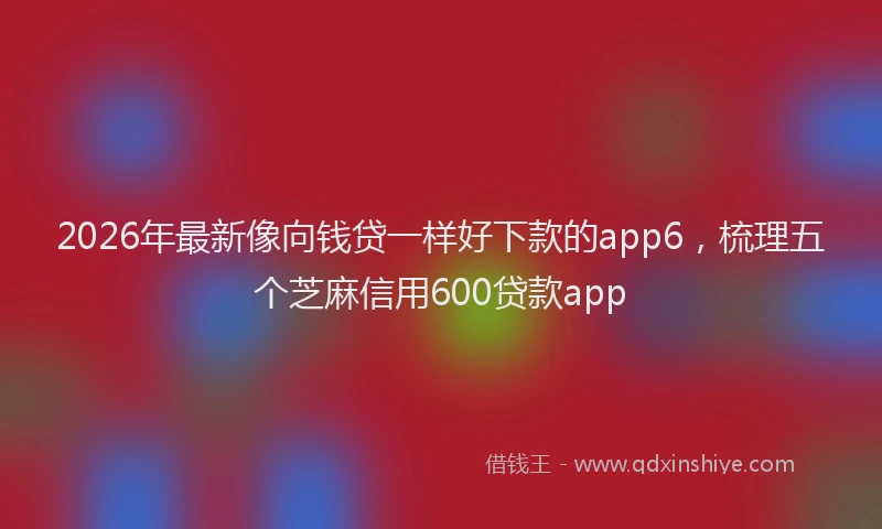 2026年最新像向钱贷一样好下款的app6，梳理五个芝麻信用600贷款app