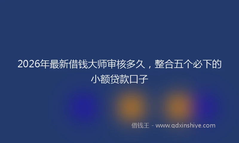 2026年最新借钱大师审核多久,整合五个必下的小额贷款口子