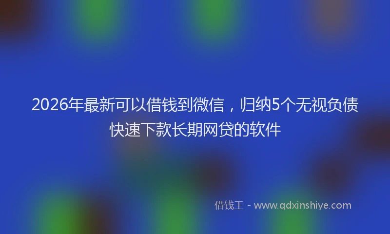 2026年最新可以借钱到微信，归纳5个无视负债快速下款长期网贷的软件
