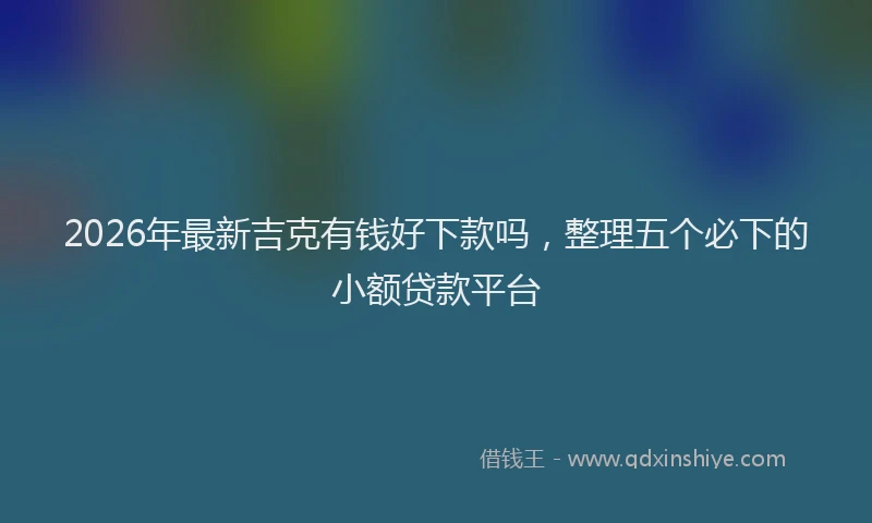 2026年最新吉克有钱好下款吗,整理五个必下的小额贷款平台