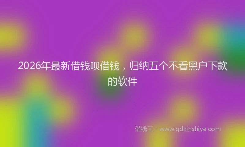 2026年最新借钱呗借钱，归纳五个不看黑户下款的软件
