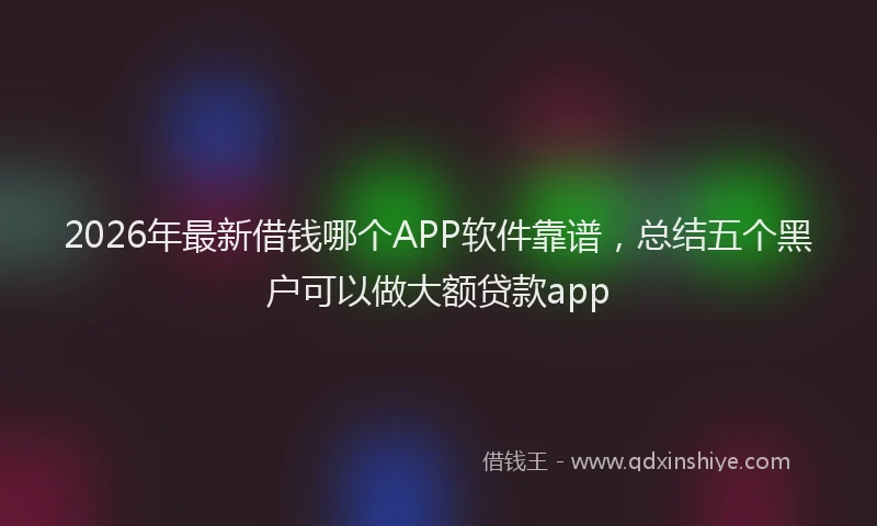 2026年最新借钱哪个APP软件靠谱,总结五个黑户可以做大额贷款app