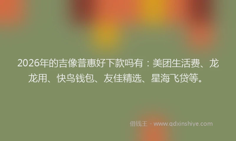 2026年的吉像普惠好下款吗有:美团生活费、龙龙用、快鸟钱包、友佳精选、星海飞贷等。