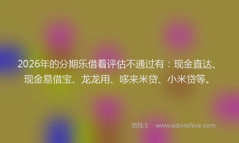 2026年的分期乐借着评估不通过有：现金直达、现金易借宝、龙龙用、哆来米贷、小米贷等。