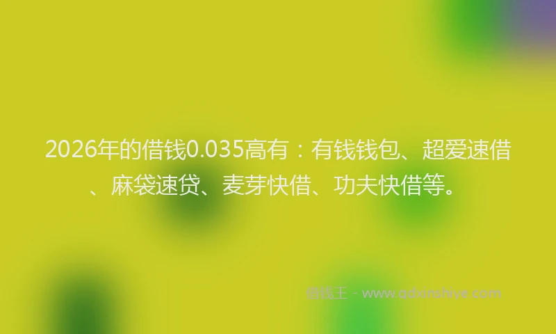 2026年的借钱0.035高有：有钱钱包、超爱速借、麻袋速贷、麦芽快借、功夫快借等。