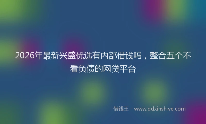 2026年最新兴盛优选有内部借钱吗，整合五个不看负债的网贷平台