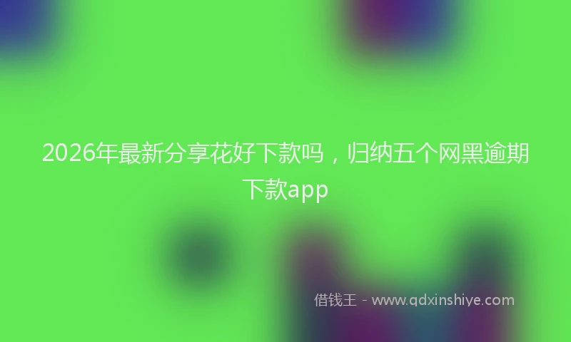 2026年最新分享花好下款吗，归纳五个网黑逾期下款app