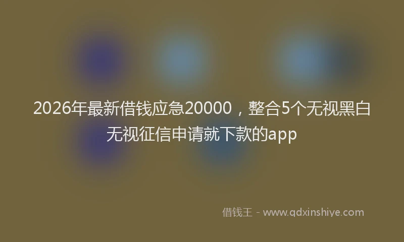 2026年最新借钱应急20000，整合5个无视黑白无视征信申请就下款的app