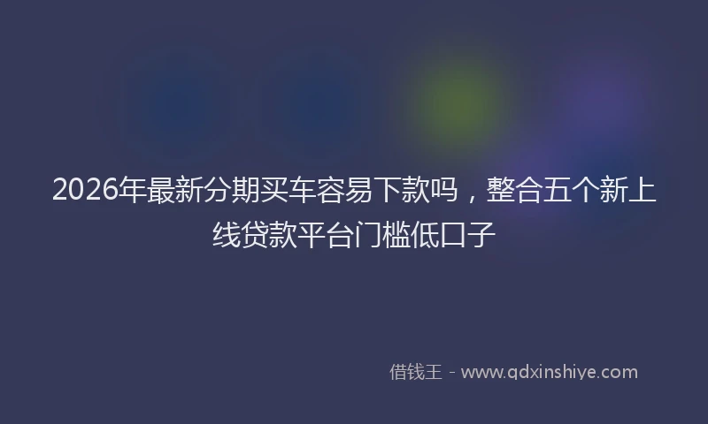 2026年最新分期买车容易下款吗，整合五个新上线贷款平台门槛低口子