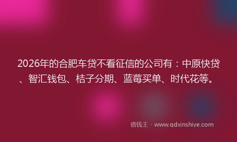 2026年的合肥车贷不看征信的公司有:中原快贷、智汇钱包、桔子分期、蓝莓买单、时代花等。
