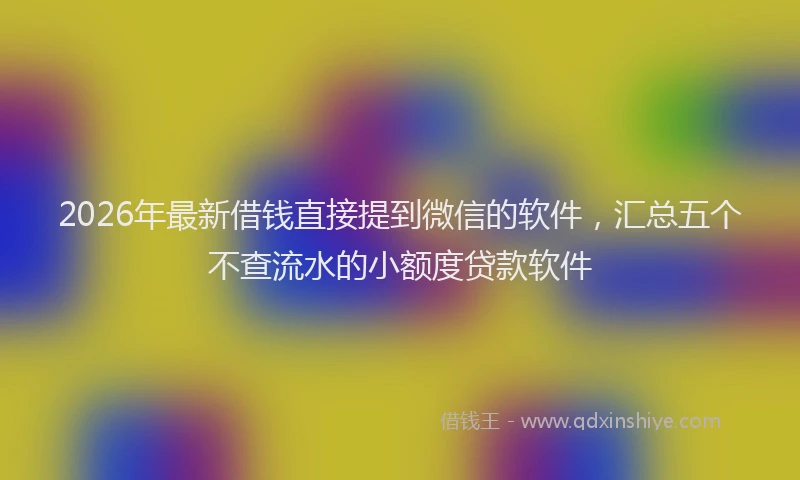 2026年最新借钱直接提到微信的软件，汇总五个不查流水的小额度贷款软件