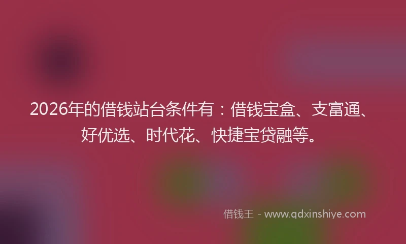 2026年的借钱站台条件有：借钱宝盒、支富通、好优选、时代花、快捷宝贷融等。