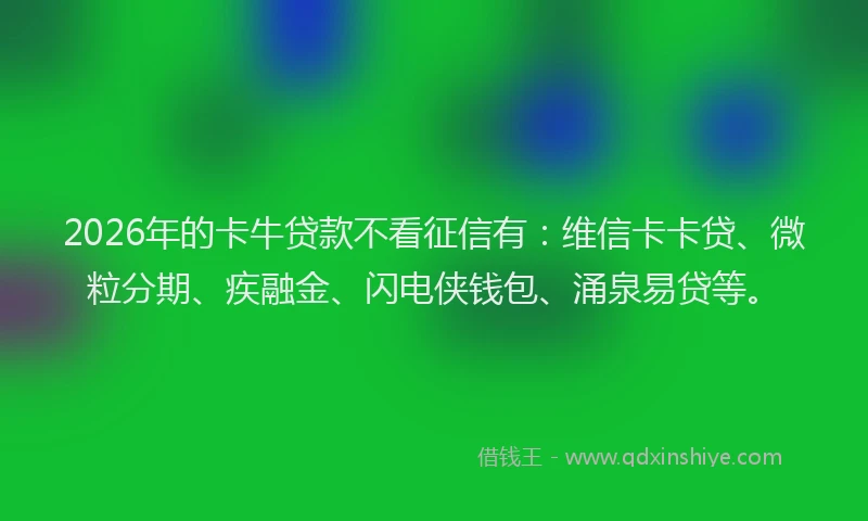 2026年的卡牛贷款不看征信有：维信卡卡贷、微粒分期、疾融金、闪电侠钱包、涌泉易贷等。