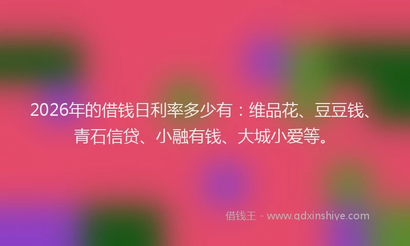 2026年的借钱日利率多少有：维品花、豆豆钱、青石信贷、小融有钱、大城小爱等。