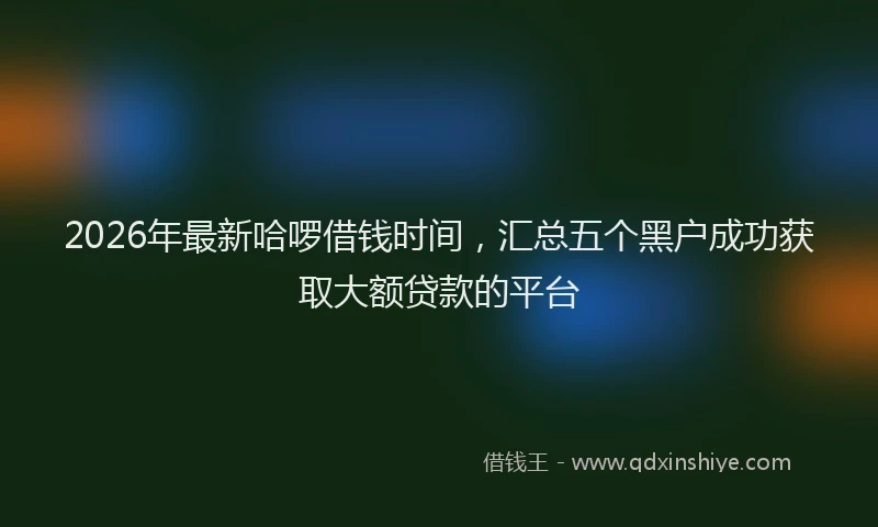 2026年最新哈啰借钱时间,汇总五个黑户成功获取大额贷款的平台