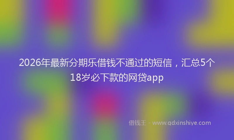2026年最新分期乐借钱不通过的短信，汇总5个18岁必下款的网贷app