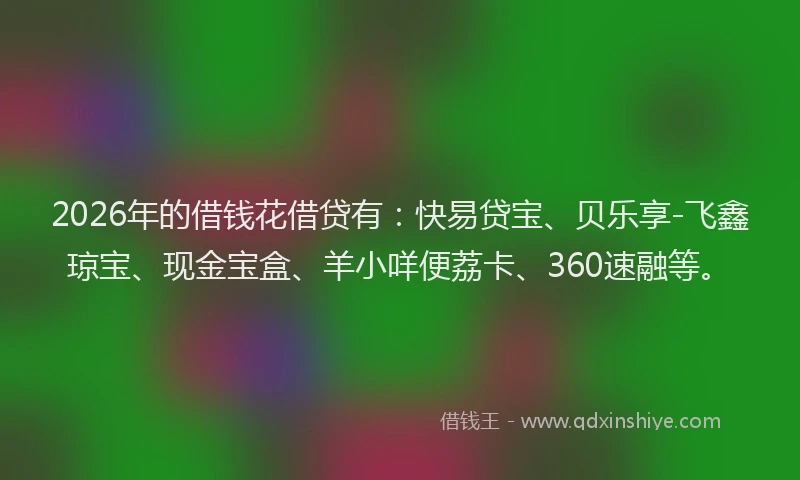 2026年的借钱花借贷有：快易贷宝、贝乐享-飞鑫琼宝、现金宝盒、羊小咩便荔卡、360速融等。