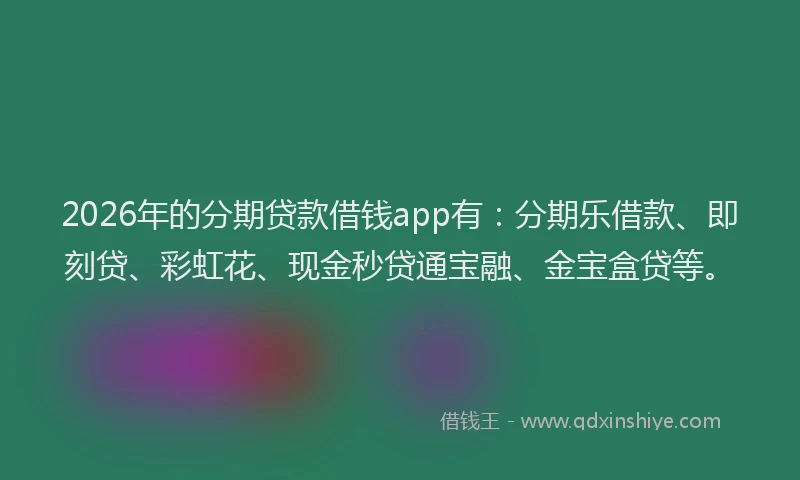 2026年的分期贷款借钱app有：分期乐借款、即刻贷、彩虹花、现金秒贷通宝融、金宝盒贷等。