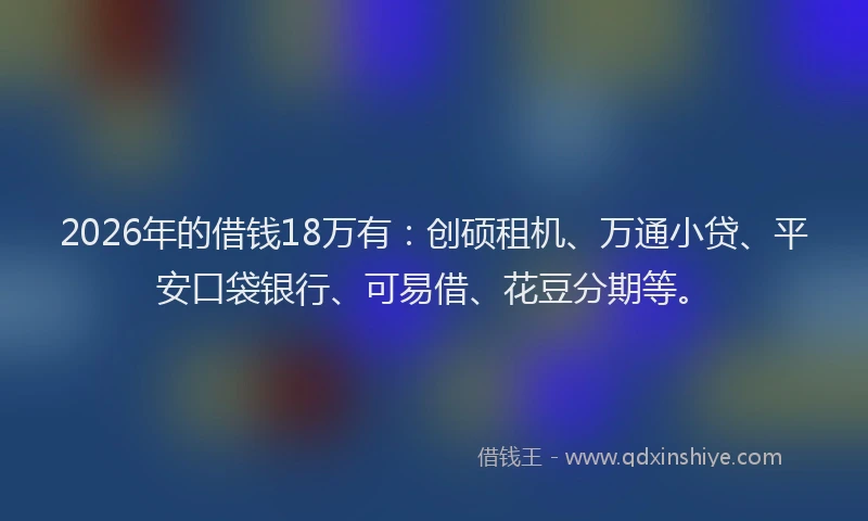 2026年的借钱18万有:创硕租机、万通小贷、平安口袋银行、可易借、花豆分期等。