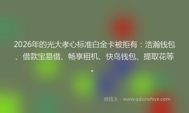 2026年的光大孝心标准白金卡被拒有：浩瀚钱包、借款宝易借、畅享租机、快鸟钱包、提取花等。