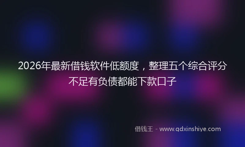 2026年最新借钱软件低额度，整理五个综合评分不足有负债都能下款口子