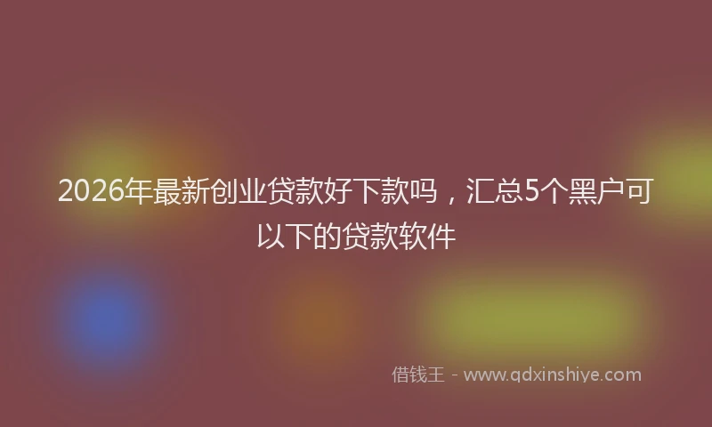 2026年最新创业贷款好下款吗，汇总5个黑户可以下的贷款软件
