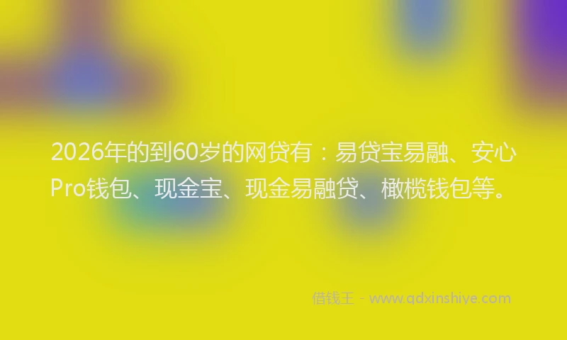 2026年的到60岁的网贷有:易贷宝易融、安心Pro钱包、现金宝、现金易融贷、橄榄钱包等。