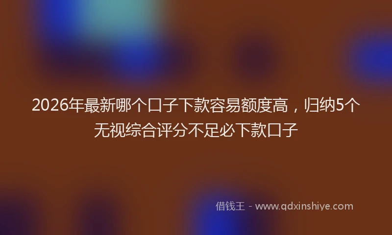 2026年最新哪个口子下款容易额度高，归纳5个无视综合评分不足必下款口子