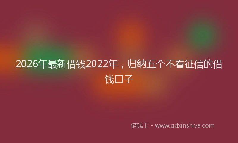 2026年最新借钱2022年，归纳五个不看征信的借钱口子