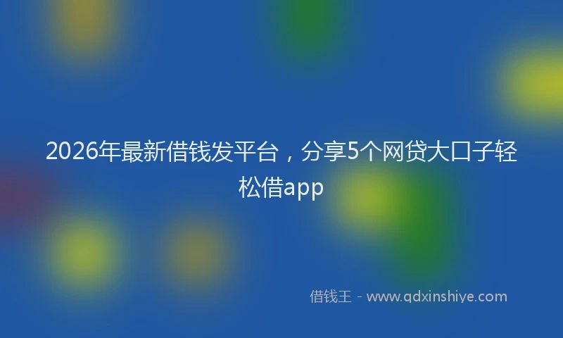 2026年最新借钱发平台，分享5个网贷大口子轻松借app