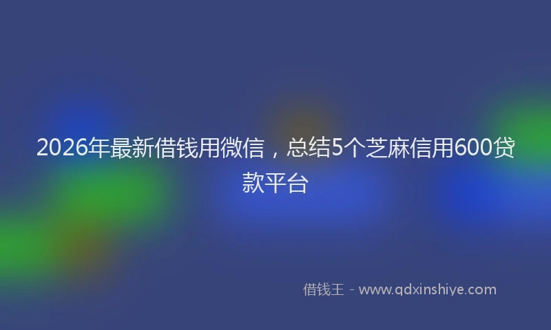 2026年最新借钱用微信，总结5个芝麻信用600贷款平台