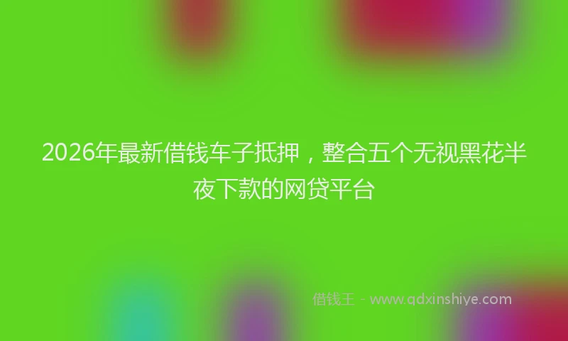 2026年最新借钱车子抵押，整合五个无视黑花半夜下款的网贷平台