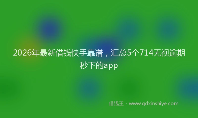 2026年最新借钱快手靠谱,汇总5个714无视逾期秒下的app