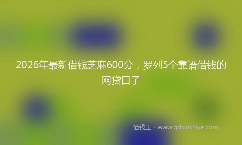 2026年最新借钱芝麻600分，罗列5个靠谱借钱的网贷口子