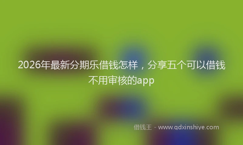 2026年最新分期乐借钱怎样，分享五个可以借钱不用审核的app