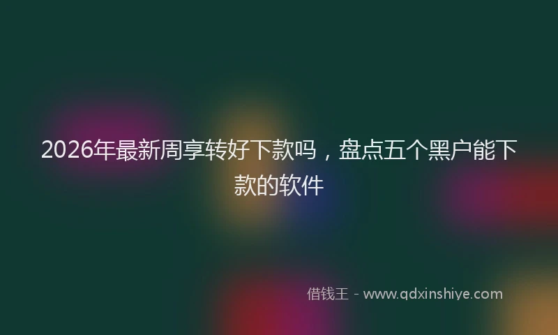 2026年最新周享转好下款吗,盘点五个黑户能下款的软件