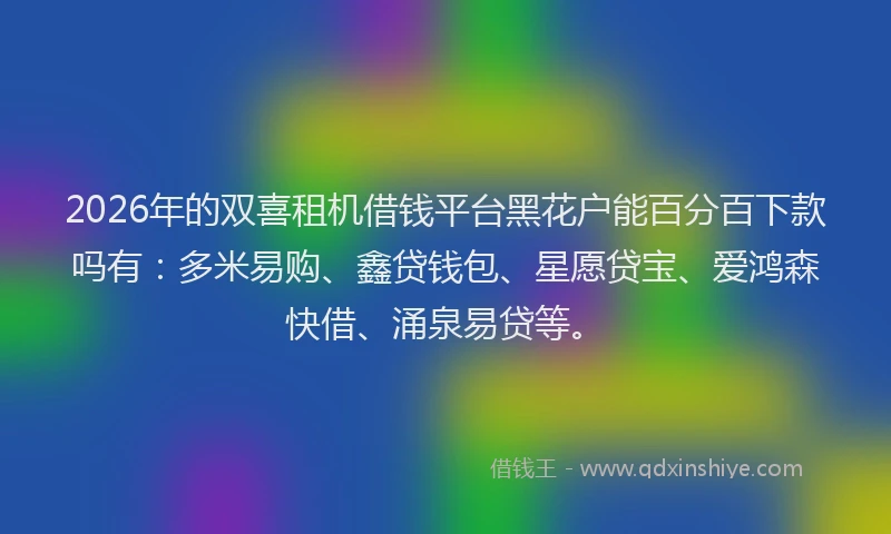 2026年的双喜租机借钱平台黑花户能百分百下款吗有:多米易购、鑫贷钱包、星愿贷宝、爱鸿森快借、涌泉易贷等。