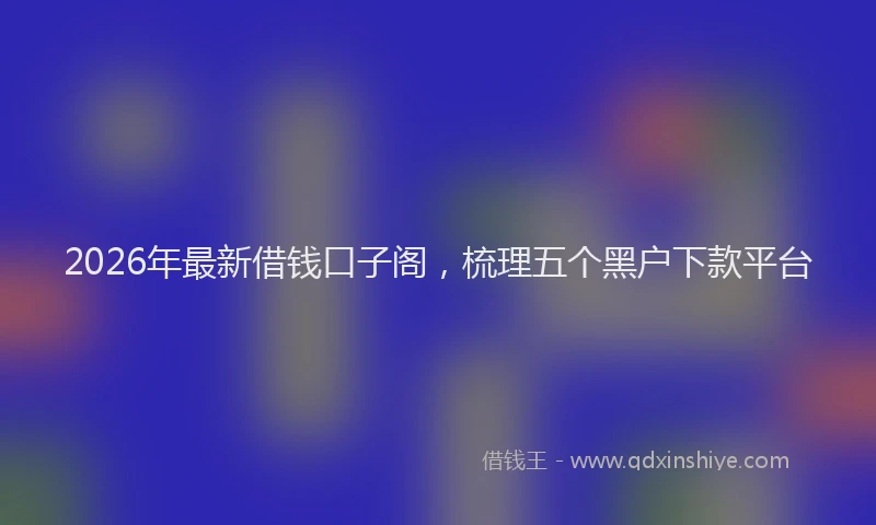 2026年最新借钱口子阁，梳理五个黑户下款平台