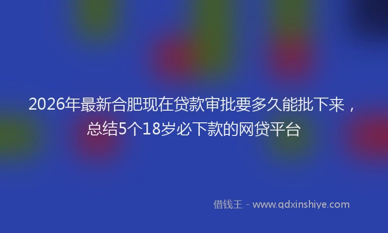 2026年最新合肥现在贷款审批要多久能批下来,总结5个18岁必下款的网贷平台