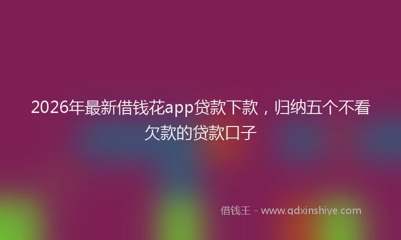 2026年最新借钱花app贷款下款，归纳五个不看欠款的贷款口子