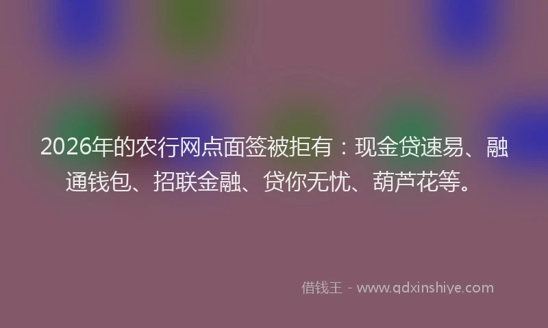 2026年的农行网点面签被拒有：现金贷速易、融通钱包、招联金融、贷你无忧、葫芦花等。