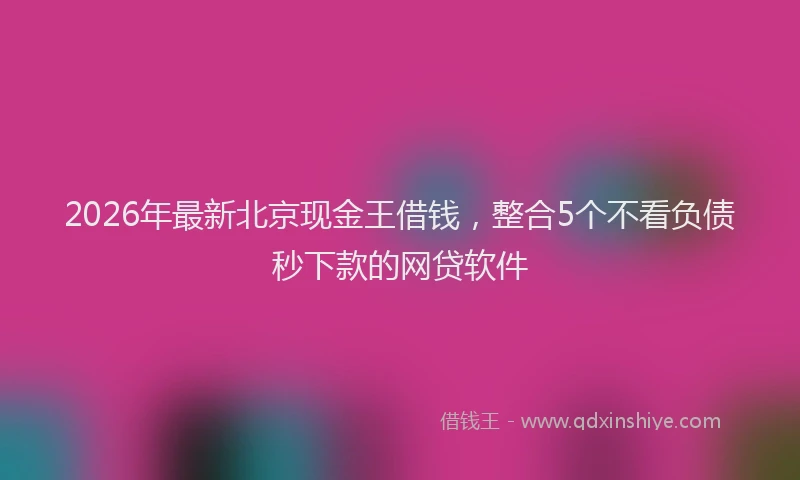 2026年最新北京现金王借钱，整合5个不看负债秒下款的网贷软件