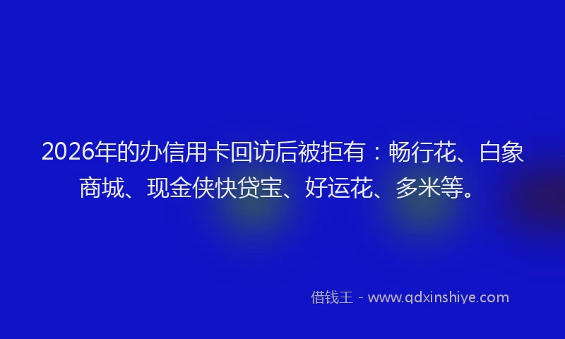 2026年的办信用卡回访后被拒有：畅行花、白象商城、现金侠快贷宝、好运花、多米等。