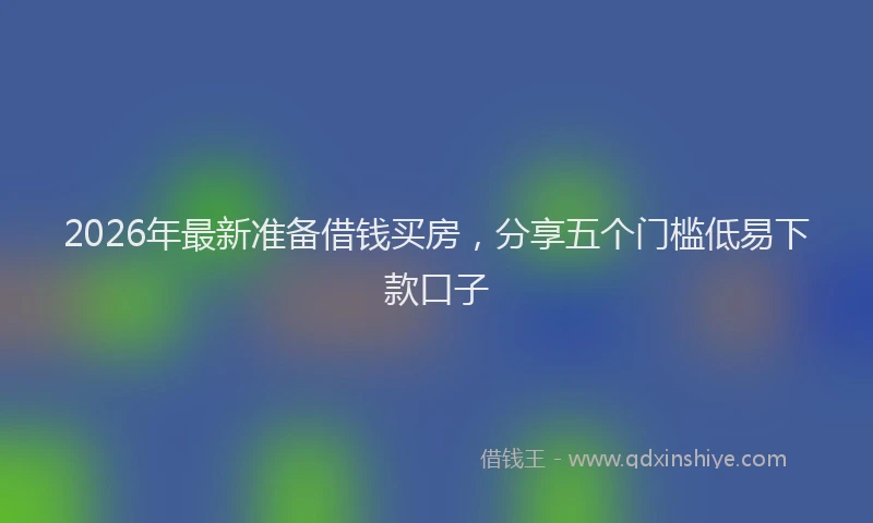 2026年最新准备借钱买房,分享五个门槛低易下款口子