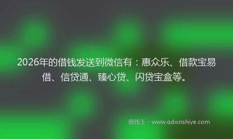2026年的借钱发送到微信有：惠众乐、借款宝易借、信贷通、臻心贷、闪贷宝盒等。