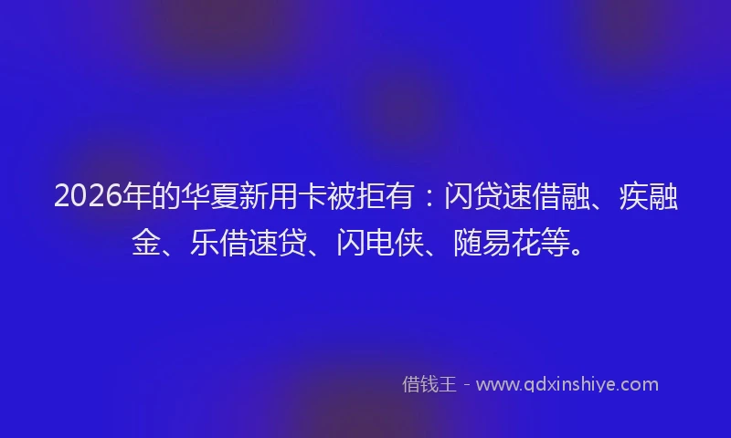 2026年的华夏新用卡被拒有：闪贷速借融、疾融金、乐借速贷、闪电侠、随易花等。