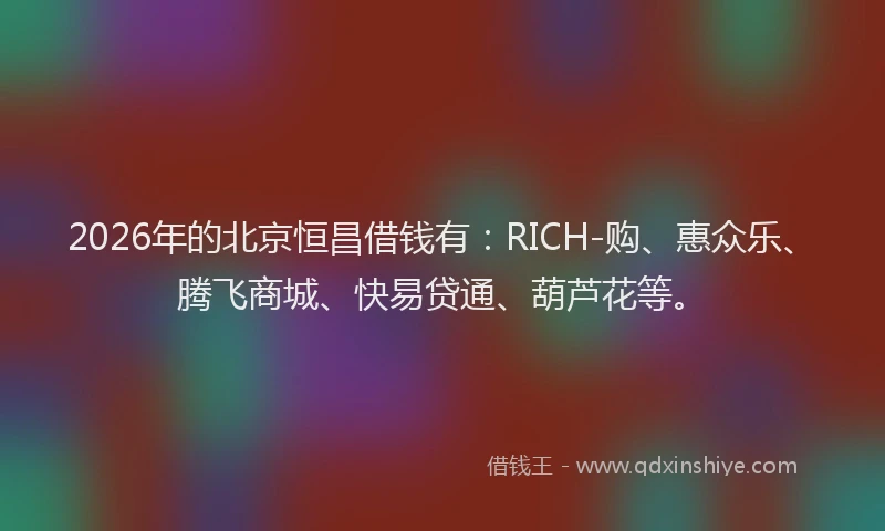 2026年的北京恒昌借钱有：RICH-购、惠众乐、腾飞商城、快易贷通、葫芦花等。