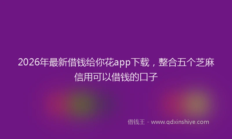 2026年最新借钱给你花app下载，整合五个芝麻信用可以借钱的口子
