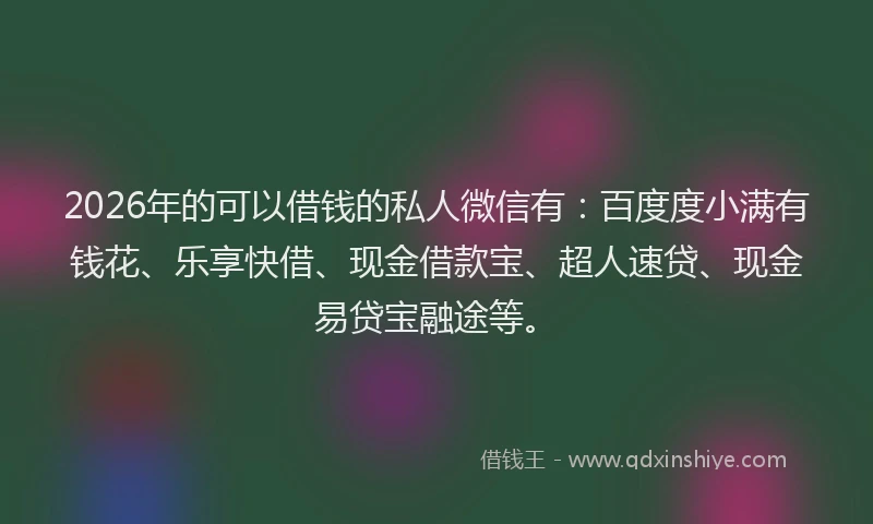 2026年的可以借钱的私人微信有：百度度小满有钱花、乐享快借、现金借款宝、超人速贷、现金易贷宝融途等。