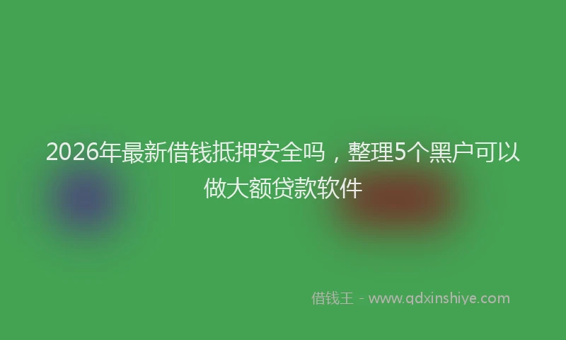 2026年最新借钱抵押安全吗，整理5个黑户可以做大额贷款软件